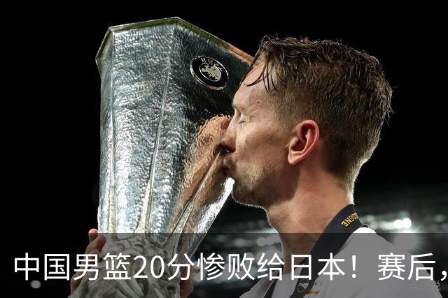 中国男篮20分惨败给日本！赛后，中国队队长胡明轩最新采访出炉，听听他说了啥