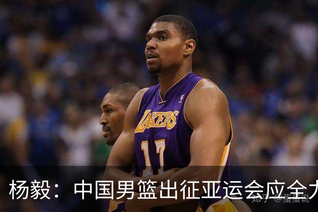 杨毅：中国男篮出征亚运会应全力以赴，不能派出二队或青年军